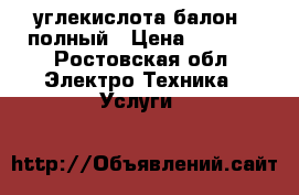 углекислота балон - полный › Цена ­ 3 000 - Ростовская обл. Электро-Техника » Услуги   